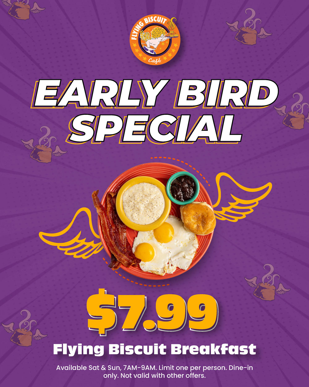 $7.99 Flying Biscuit Breakfast. Available Saturday & Sunday, 7am - 9am. Limit one per person. Dine-in only. Not valid with other offers.